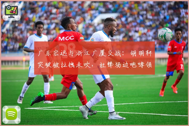 广东宏远与浙江广厦交战：胡明轩突破被拉拽未吹，杜锋场边咆哮领技术犯规