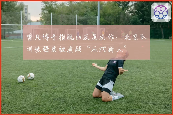 曾凡博手指脱臼反复发作,北京队训练强度被质疑“压榨新人”