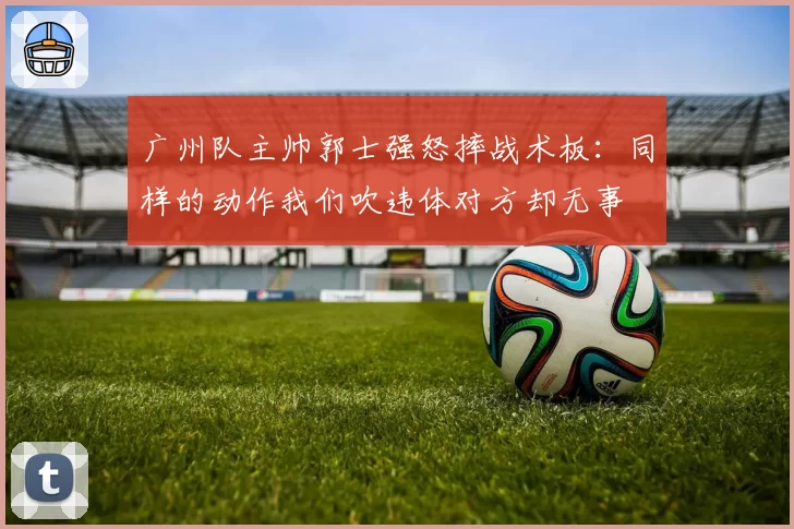 广州队主帅郭士强怒摔战术板：同样的动作我们吹违体对方却无事