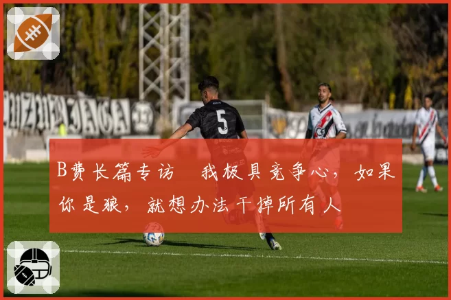 B费长篇专访⭐我极具竞争心，如果你是狼，就想办法干掉所有人