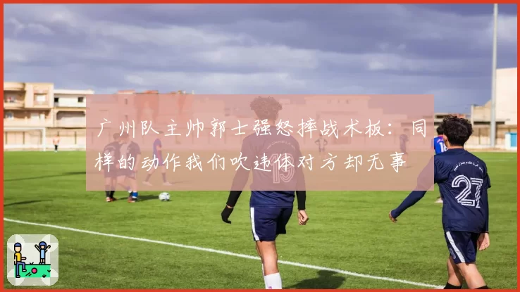 广州队主帅郭士强怒摔战术板：同样的动作我们吹违体对方却无事