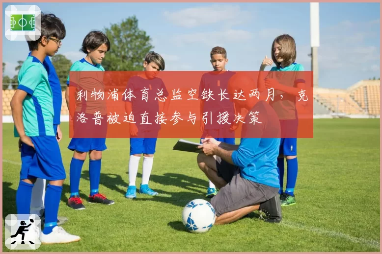 利物浦体育总监空缺长达两月，克洛普被迫直接参与引援决策