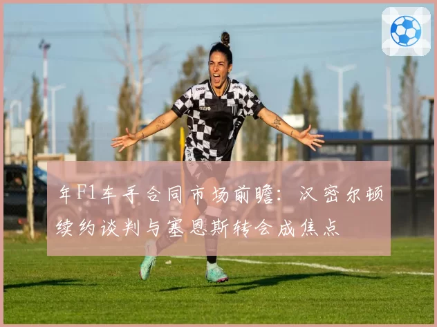 年F1车手合同市场前瞻：汉密尔顿续约谈判与塞恩斯转会成焦点