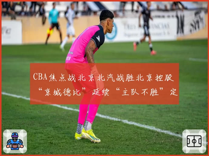 CBA焦点战北京北汽战胜北京控股 “京城德比”延续“主队不胜”定律
