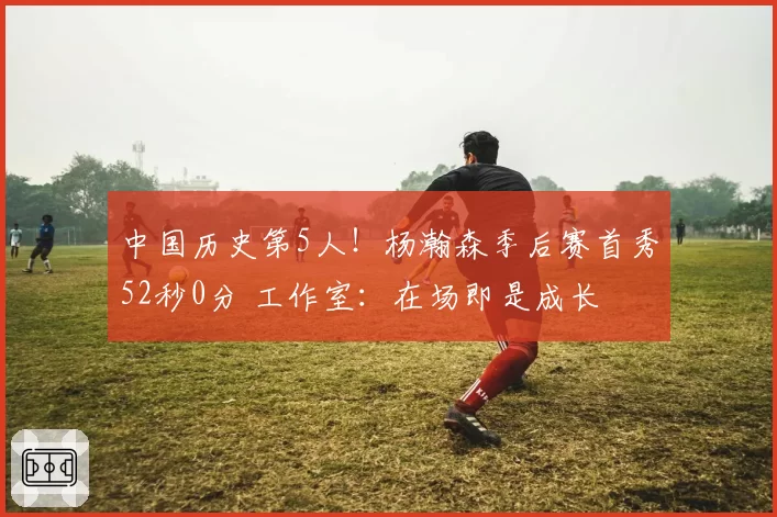 中国历史第5人！杨瀚森季后赛首秀52秒0分 工作室：在场即是成长