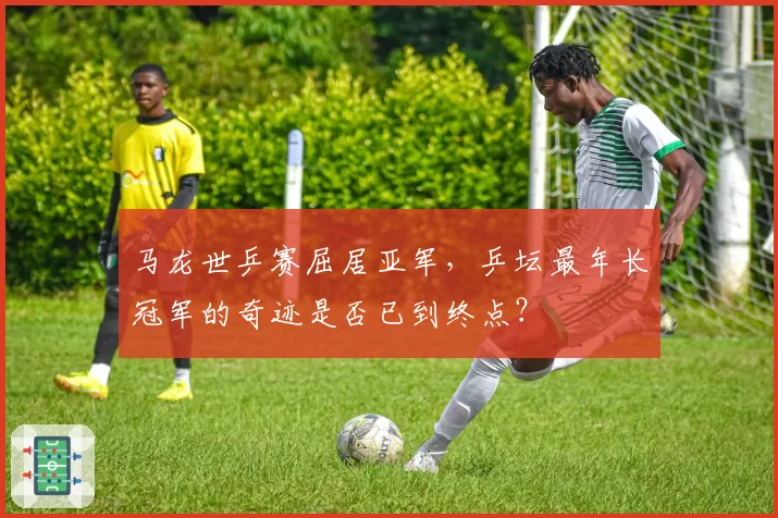 马龙世乒赛屈居亚军，乒坛最年长冠军的奇迹是否已到终点？