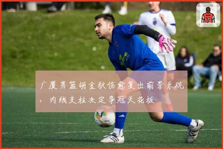 广厦男篮胡金秋伤愈复出前景乐观，内线支柱决定争冠天花板