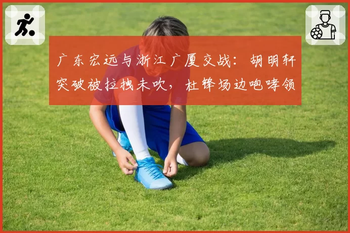 广东宏远与浙江广厦交战：胡明轩突破被拉拽未吹，杜锋场边咆哮领技术犯规