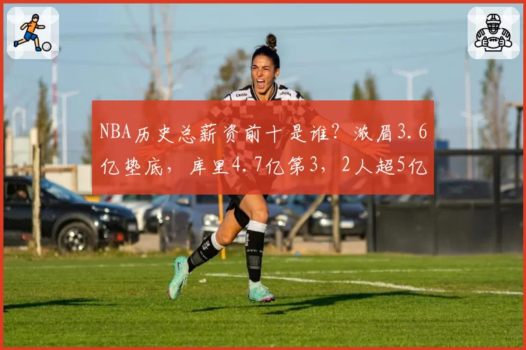 NBA历史总薪资前十是谁?浓眉3.6亿垫底,库里4.7亿第3,2人超5亿