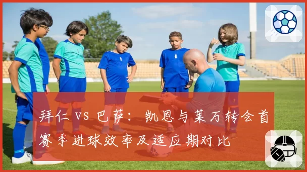 拜仁 vs 巴萨:凯恩与莱万转会首赛季进球效率及适应期对比