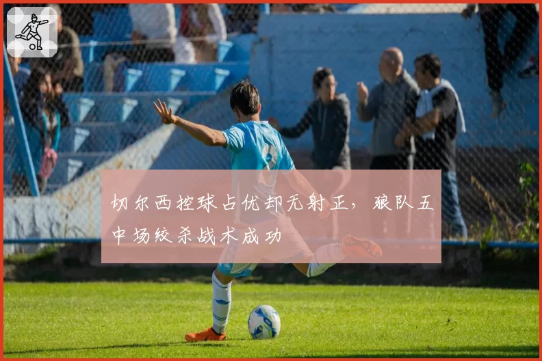 切尔西控球占优却无射正,狼队五中场绞杀战术成功