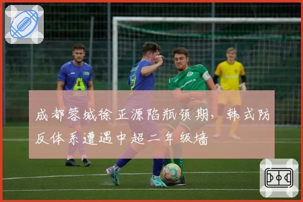 成都蓉城徐正源陷瓶颈期，韩式防反体系遭遇中超二年级墙
