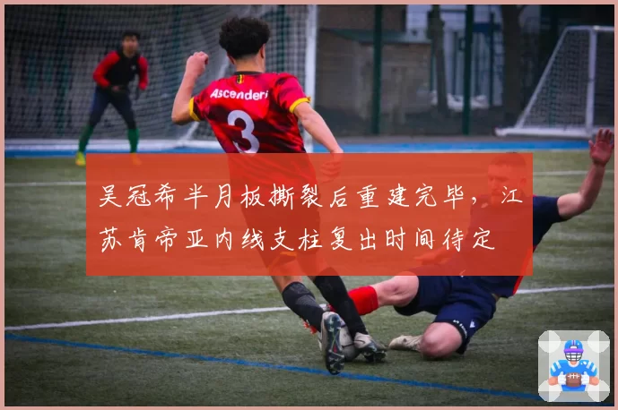吴冠希半月板撕裂后重建完毕，江苏肯帝亚内线支柱复出时间待定