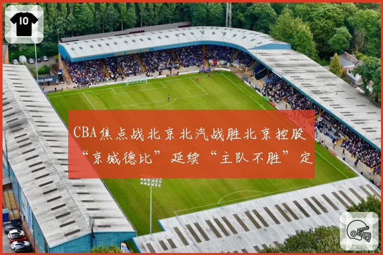 CBA焦点战北京北汽战胜北京控股 “京城德比”延续“主队不胜”定律