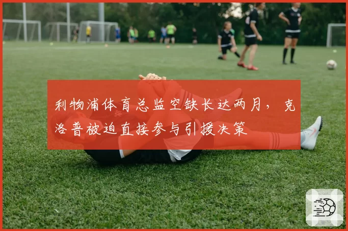 利物浦体育总监空缺长达两月，克洛普被迫直接参与引援决策