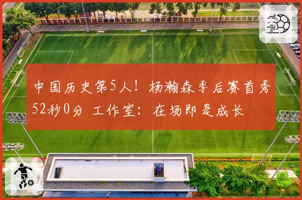 中国历史第5人！杨瀚森季后赛首秀52秒0分 工作室：在场即是成长