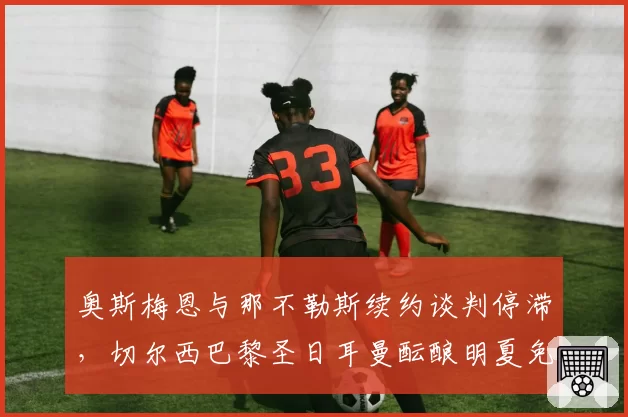奥斯梅恩与那不勒斯续约谈判停滞，切尔西巴黎圣日耳曼酝酿明夏免签