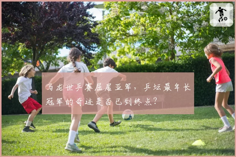 马龙世乒赛屈居亚军，乒坛最年长冠军的奇迹是否已到终点？