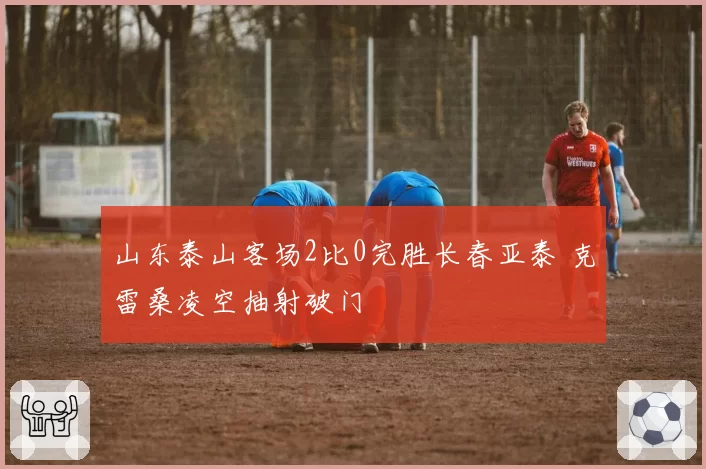 山东泰山客场2比0完胜长春亚泰 克雷桑凌空抽射破门