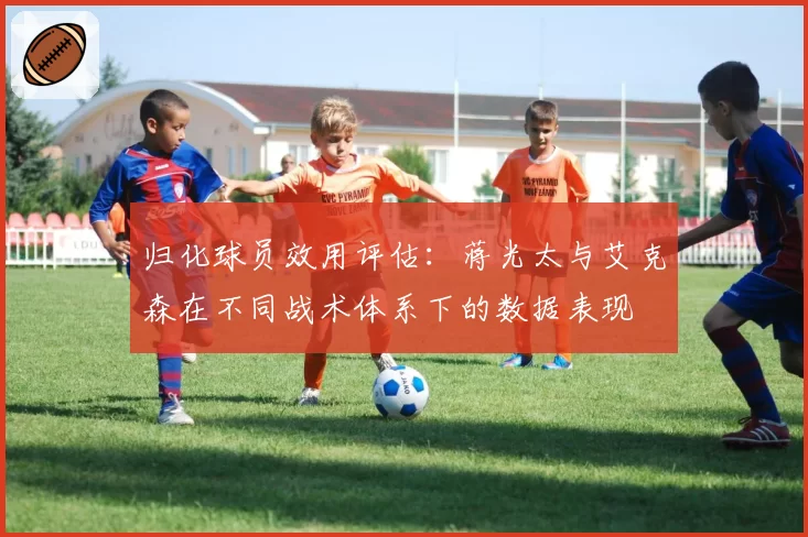 归化球员效用评估：蒋光太与艾克森在不同战术体系下的数据表现