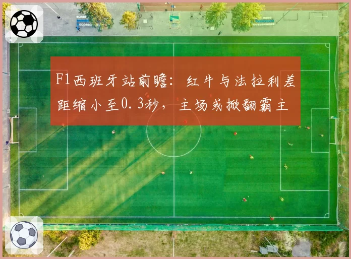 F1西班牙站前瞻：红牛与法拉利差距缩小至0.3秒，主场或掀翻霸主