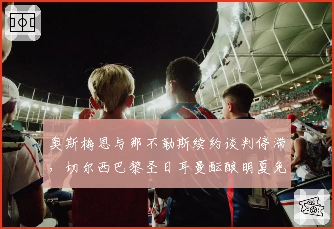 奥斯梅恩与那不勒斯续约谈判停滞，切尔西巴黎圣日耳曼酝酿明夏免签