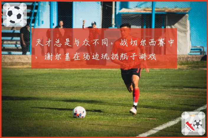 天才总是与众不同,战切尔西赛中,谢尔基在场边玩扔瓶子游戏