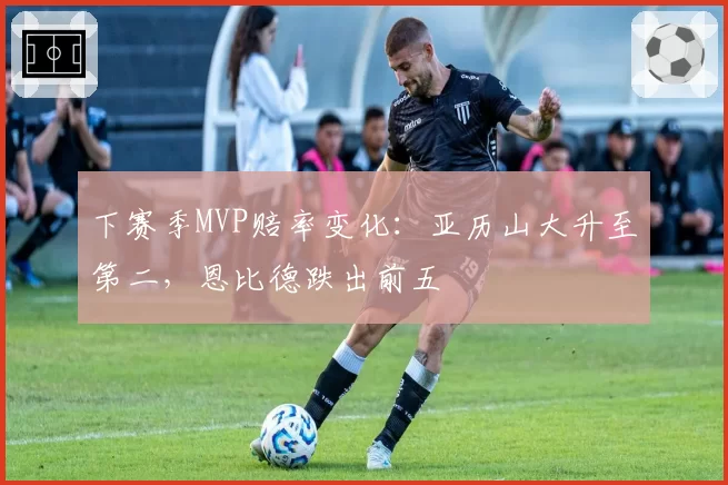 下赛季MVP赔率变化：亚历山大升至第二，恩比德跌出前五