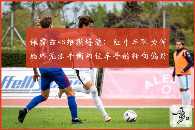 佩雷兹vs维斯塔潘：红牛车队为何始终无法平衡两位车手的转向偏好？