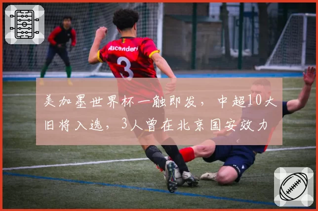 美加墨世界杯一触即发，中超10大旧将入选，3人曾在北京国安效力