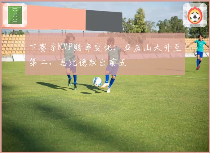 下赛季MVP赔率变化：亚历山大升至第二，恩比德跌出前五