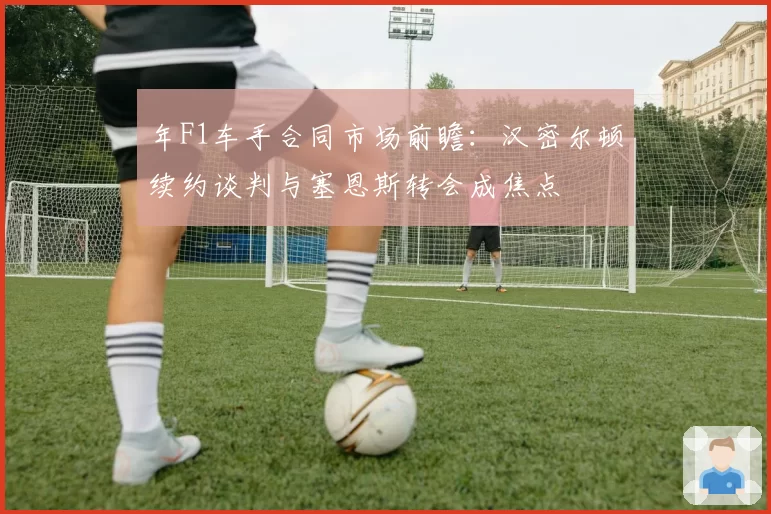 年F1车手合同市场前瞻：汉密尔顿续约谈判与塞恩斯转会成焦点