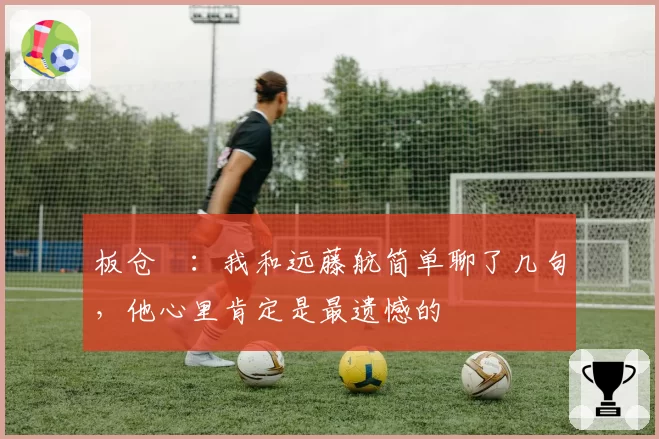 板仓滉：我和远藤航简单聊了几句，他心里肯定是最遗憾的