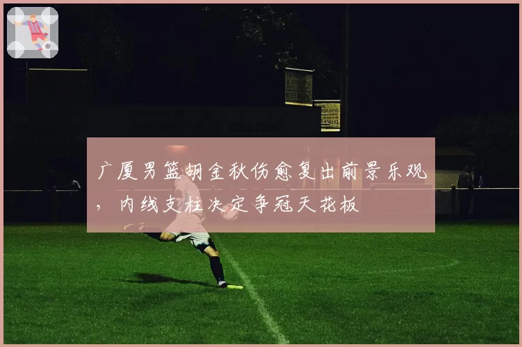 广厦男篮胡金秋伤愈复出前景乐观，内线支柱决定争冠天花板