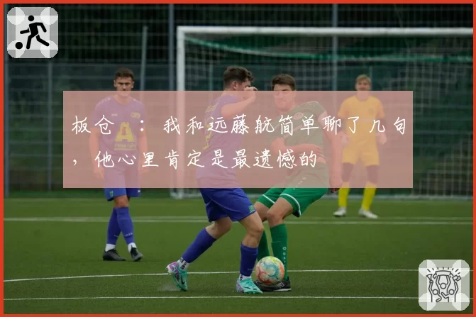 板仓滉：我和远藤航简单聊了几句，他心里肯定是最遗憾的